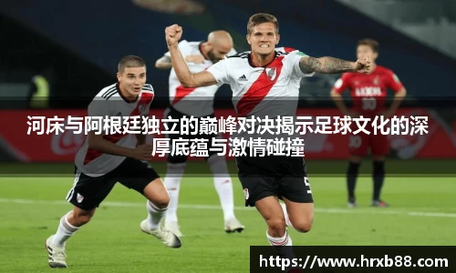 河床与阿根廷独立的巅峰对决揭示足球文化的深厚底蕴与激情碰撞